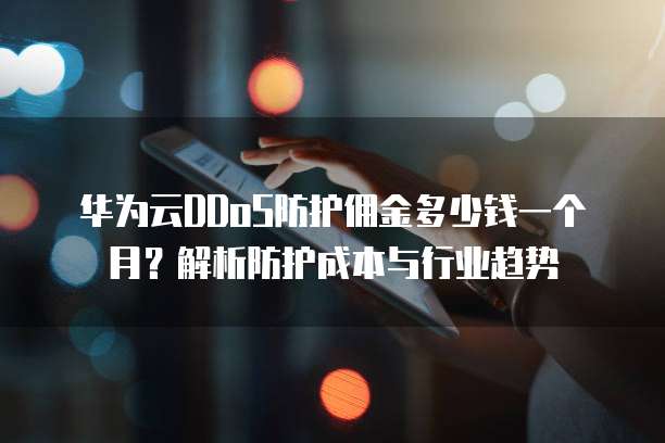 华为云DDoS防护佣金多少钱一个月?解析防护成本与行业趋势
