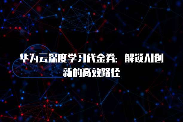 华为云深度学习代金券:解锁AI创新的高效路径