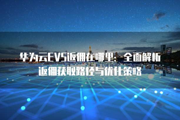 华为云EVS返佣在哪里:全面解析返佣获取路径与优化策略