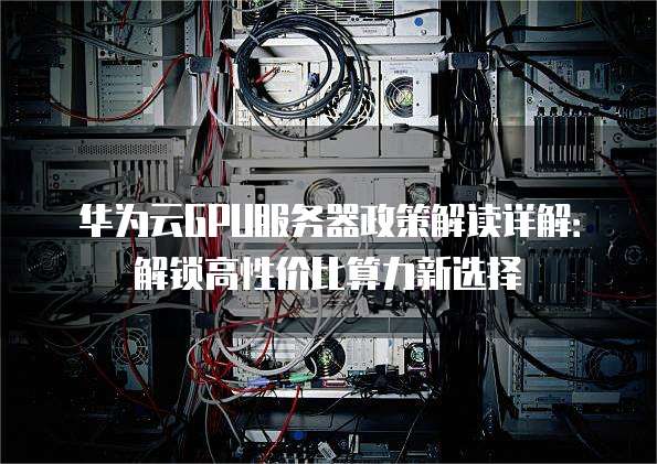 华为云GPU服务器政策解读详解:解锁高性价比算力新选择