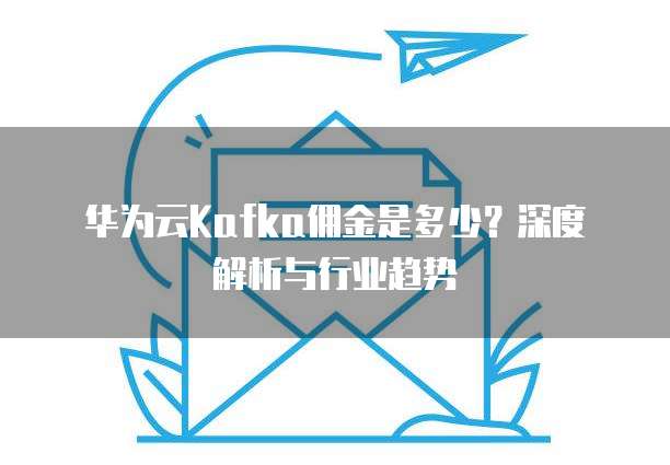 华为云Kafka佣金是多少?深度解析与行业趋势