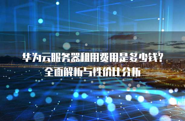 华为云服务器租用费用是多少钱?全面解析与性价比分析