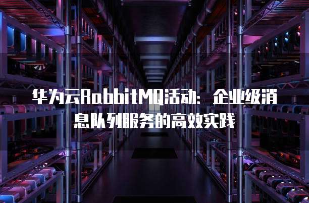 华为云RabbitMQ活动:企业级消息队列服务的高效实践