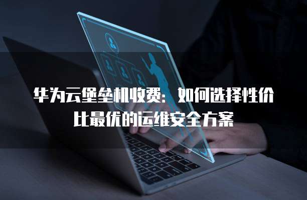 华为云堡垒机收费:如何选择性价比最优的运维安全方案