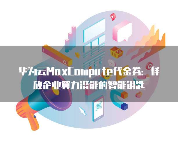 华为云MaxCompute代金券：释放企业算力潜能的智能钥匙