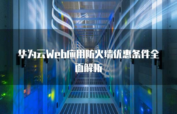 华为云Web应用防火墙优惠条件全面解析