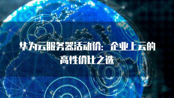 华为云服务器活动价：企业上云的高性价比之选