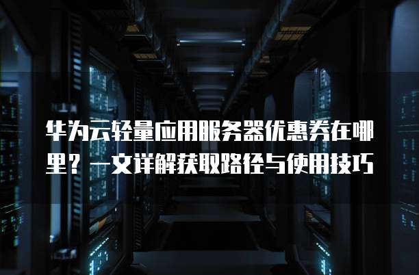 华为云轻量应用服务器优惠券在哪里?一文详解获取路径与使用技巧