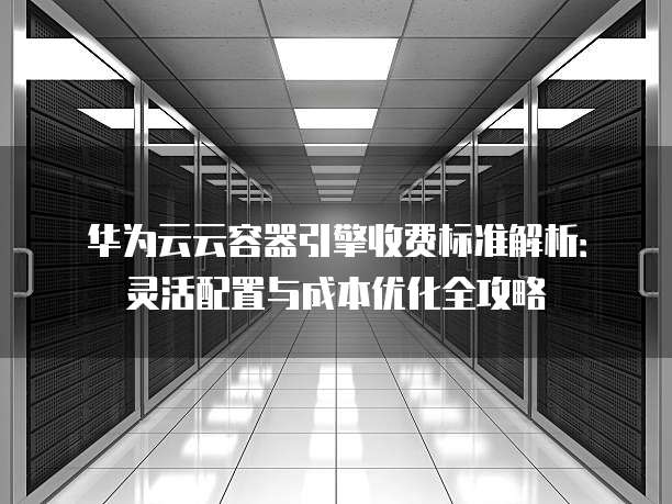 华为云云容器引擎收费标准解析：灵活配置与成本优化全攻略