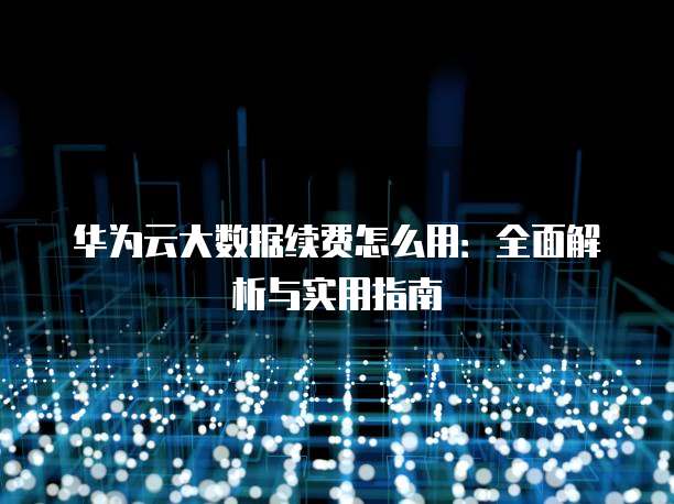 华为云大数据续费怎么用:全面解析与实用指南