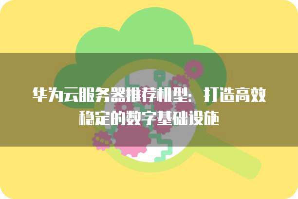 华为云服务器推荐机型:打造高效稳定的数字基础设施