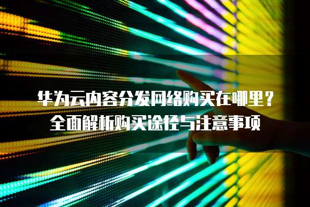 华为云内容分发网络购买在哪里?全面解析购买途径与注意事项