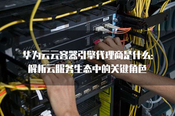 华为云云容器引擎代理商是什么:解析云服务生态中的关键角色
