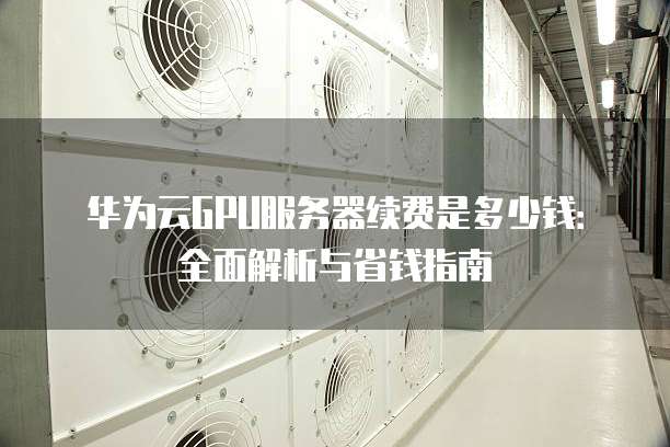 华为云GPU服务器续费是多少钱：全面解析与省钱指南
