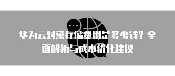 华为云对象存储费用是多少钱?全面解析与成本优化建议