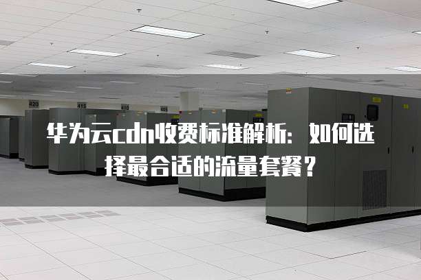 华为云cdn收费标准解析：如何选择最合适的流量套餐？