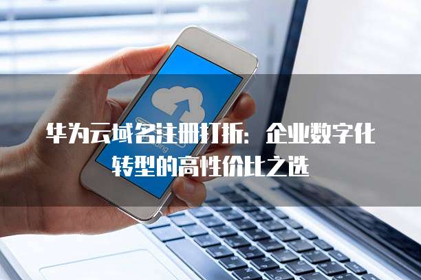 华为云域名注册打折：企业数字化转型的高性价比之选