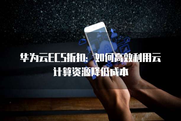 华为云ECS折扣:如何高效利用云计算资源降低成本