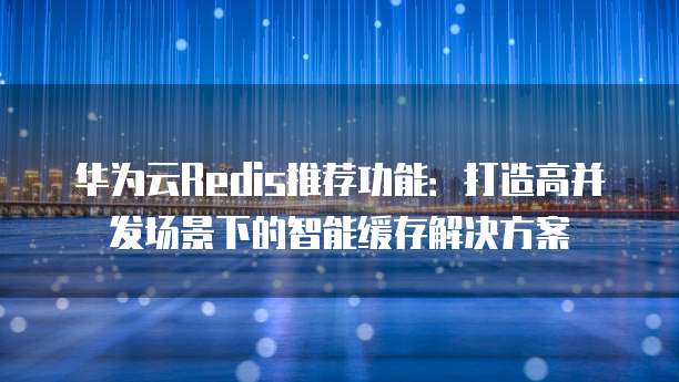 华为云Redis推荐功能:打造高并发场景下的智能缓存解决方案
