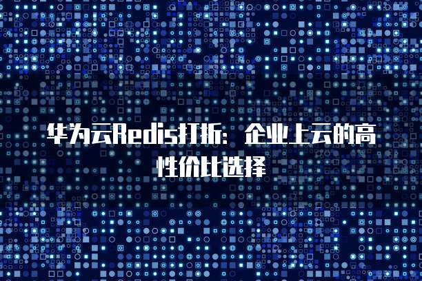 华为云Redis打折:企业上云的高性价比选择