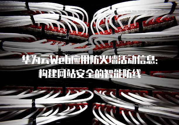华为云Web应用防火墙活动信息:构建网站安全的智能防线