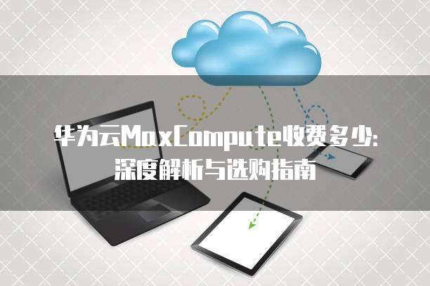 华为云MaxCompute收费多少:深度解析与选购指南
