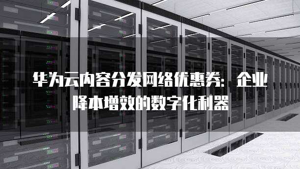 华为云内容分发网络优惠券:企业降本增效的数字化利器