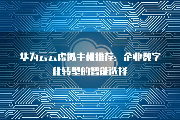 华为云云虚拟主机推荐:企业数字化转型的智能选择