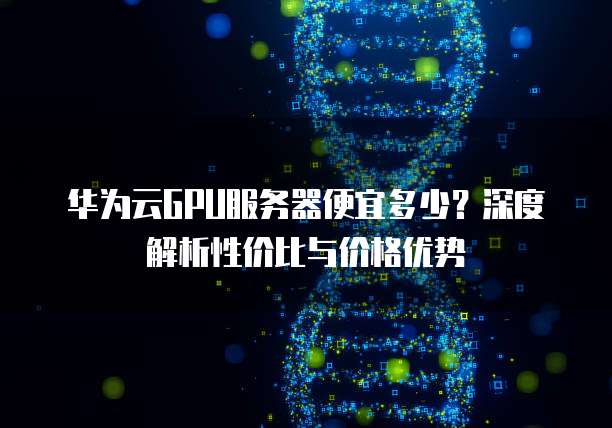 华为云GPU服务器便宜多少?深度解析性价比与价格优势