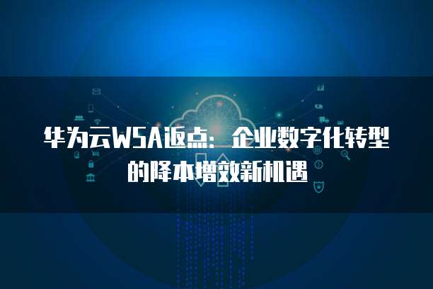 华为云WSA返点:企业数字化转型的降本增效新机遇