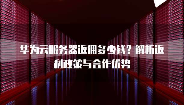 华为云服务器返佣多少钱?解析返利政策与合作优势