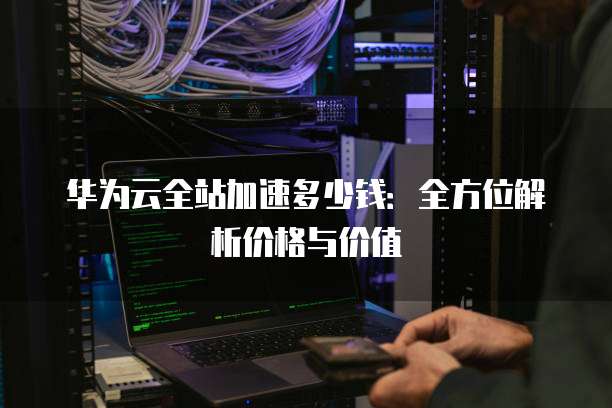 华为云全站加速多少钱:全方位解析价格与价值