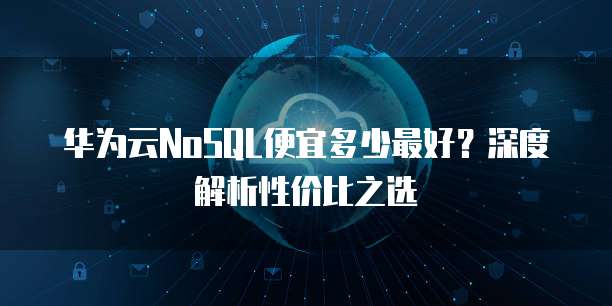 华为云NoSQL便宜多少最好?深度解析性价比之选