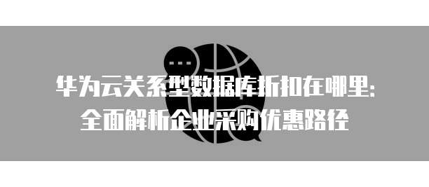 华为云关系型数据库折扣在哪里:全面解析企业采购优惠路径