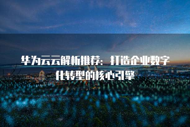 华为云云解析推荐：打造企业数字化转型的核心引擎