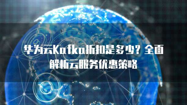 华为云Kafka折扣是多少？全面解析云服务优惠策略