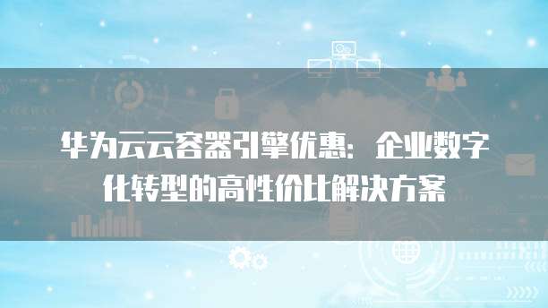 华为云云容器引擎优惠:企业数字化转型的高性价比解决方案