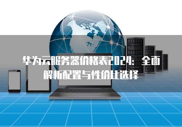 华为云服务器价格表2024:全面解析配置与性价比选择
