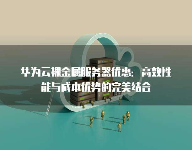 华为云裸金属服务器优惠：高效性能与成本优势的完美结合