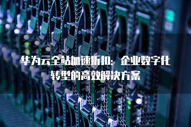 华为云全站加速折扣:企业数字化转型的高效解决方案