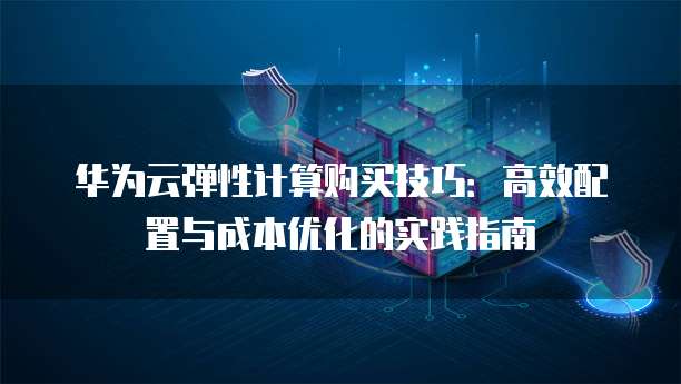 华为云弹性计算购买技巧:高效配置与成本优化的实践指南