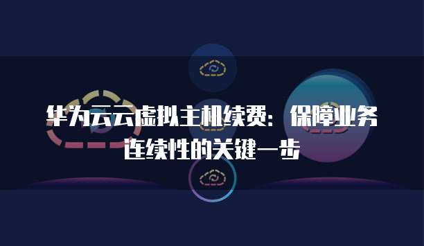 华为云云虚拟主机续费:保障业务连续性的关键一步