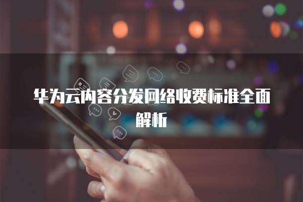华为云内容分发网络收费标准全面解析