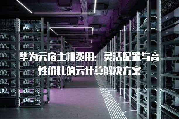 华为云宿主机费用:灵活配置与高性价比的云计算解决方案