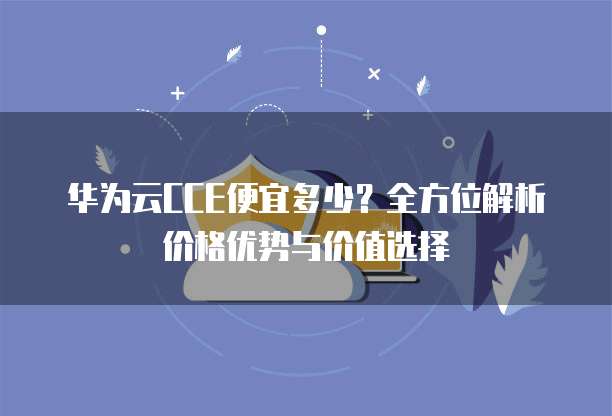 华为云CCE便宜多少?全方位解析价格优势与价值选择