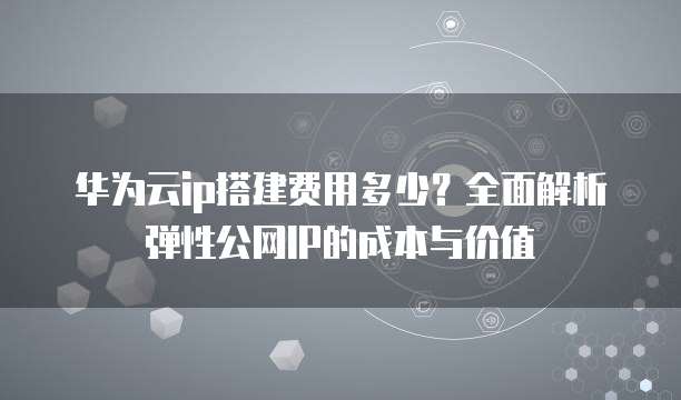 华为云ip搭建费用多少?全面解析弹性公网IP的成本与价值