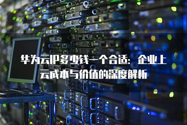 华为云IP多少钱一个合适:企业上云成本与价值的深度解析