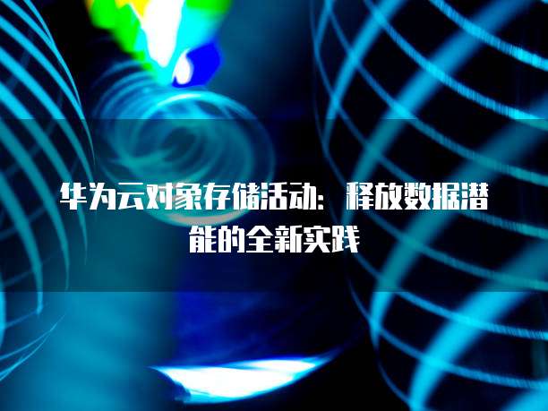 华为云对象存储活动：释放数据潜能的全新实践