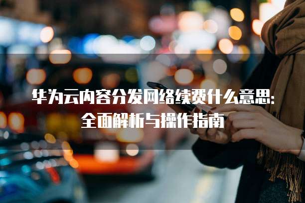 华为云内容分发网络续费什么意思:全面解析与操作指南