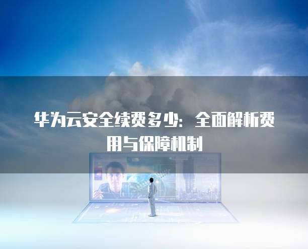 华为云安全续费多少：全面解析费用与保障机制